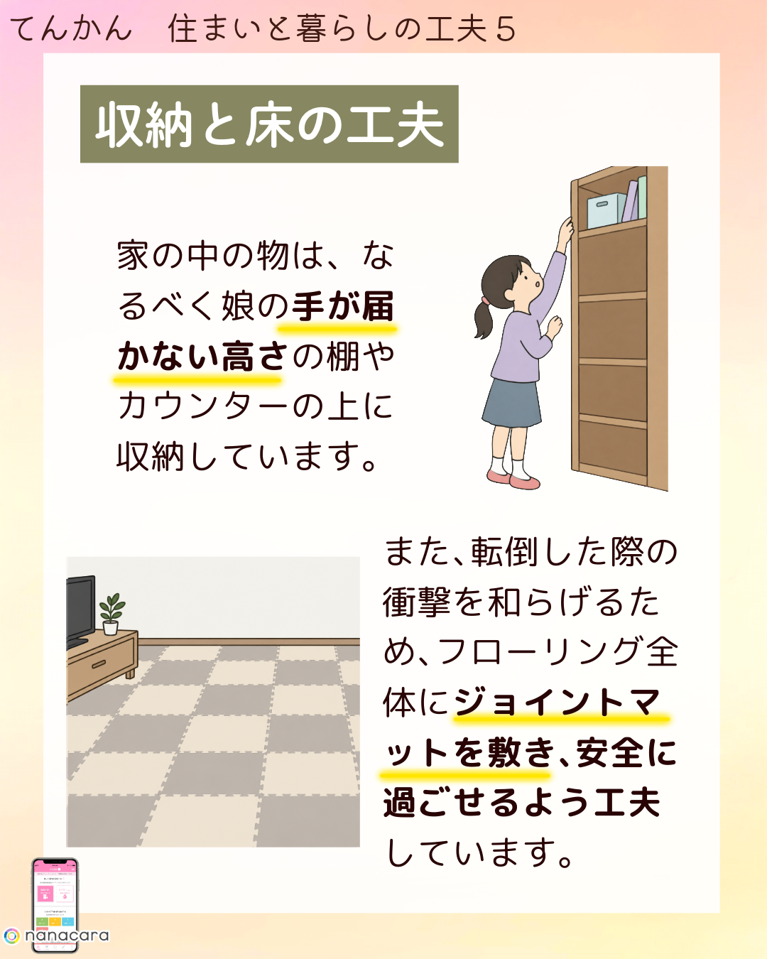 収納と​床の​工夫 家の中の物は、なるべく​娘の​手が​届かない​高さの​棚や​カウンターの​上に​収納しています。​また、​転倒した​際の​衝撃を​和らげる​ため、​フローリング全体に​ジョイントマットを​敷き、​安全に​過ごせる​よう​工夫しています。​