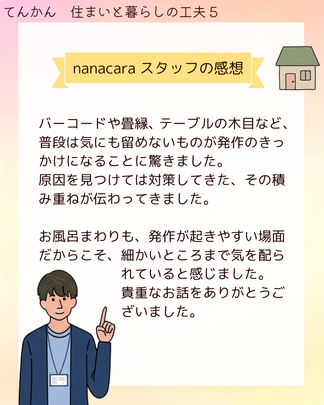 nanacaraスタッフの感想 バーコードや畳縁、テーブルの木目など、普段は気にも留めないものが発作のきっかけになることに驚きました。原因を見つけては対策してきた、その積み重ねが伝わってきました。お風呂まわりも、発作が起きやすい場面だからこそ、細かいところまで気を配られていると感じました。貴重なお話をありがとうございました。
