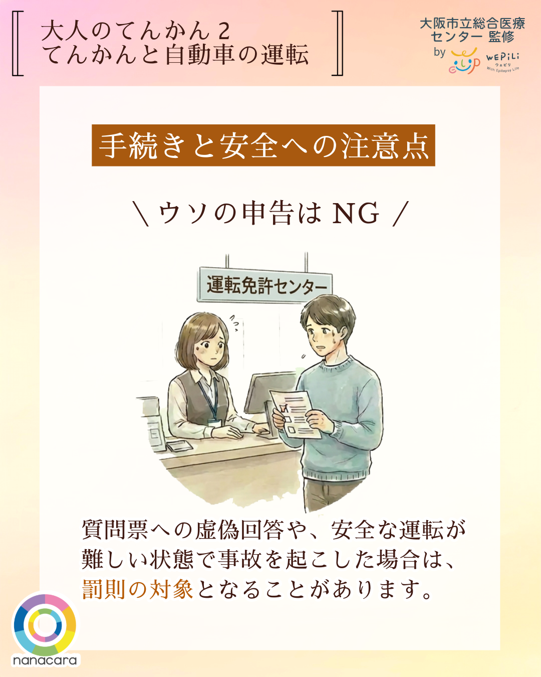 大人のてんかん2てんかんと自動車 手続きと安全への注意点 ＼ウソの申告はNG／ 質問票への虚偽回答や、安全な運転が難しい状態で事故を起こした場合は、罰則の対象となることがあります。
