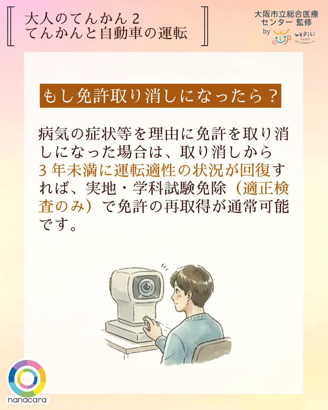 大人のてんかん2てんかんと自動車 もし免許取り消しになったら？ 病気の症状等を理由に免許を取り消しになった場合は、取り消しから3年未満に運転適性の状況が回復すれば、実地・学科試験免除（適正検査のみ）で免許の再取得が通常可能です。