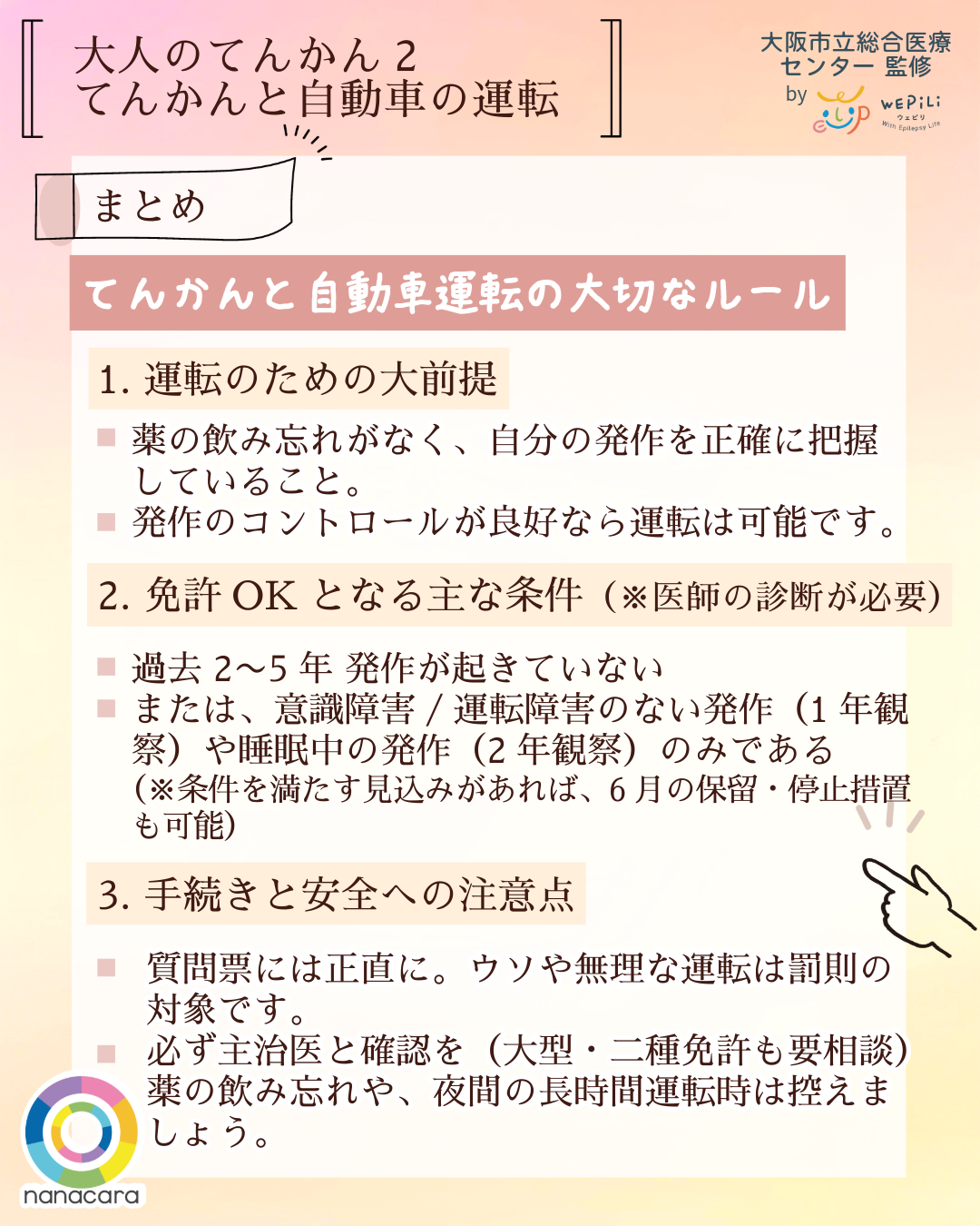 大人のてんかん2てんかんと自動車 まとめ てんかんと自動車運転の大切なルール 1. 運転のための大前提 薬の飲み忘れがなく、自分の発作を正確に把握していること。発作のコントロールが良好なら運転は可能です。2. 免許OKとなる主な条件（※医師の診断が必要）過去 2〜5年 発作が起きていないまたは、意識障害/運転障害のない発作（1年観察）や睡眠中の発作（2年観察）のみである（※条件を満たす見込みがあれば、6月の保留・停止措置も可能）3. 手続きと安全への注意点 質問票には正直に。ウソや無理な運転は罰則の対象です。必ず主治医と確認を（大型・二種免許も要相談）薬の飲み忘れや、夜間の長時間運転時は控えましょう。