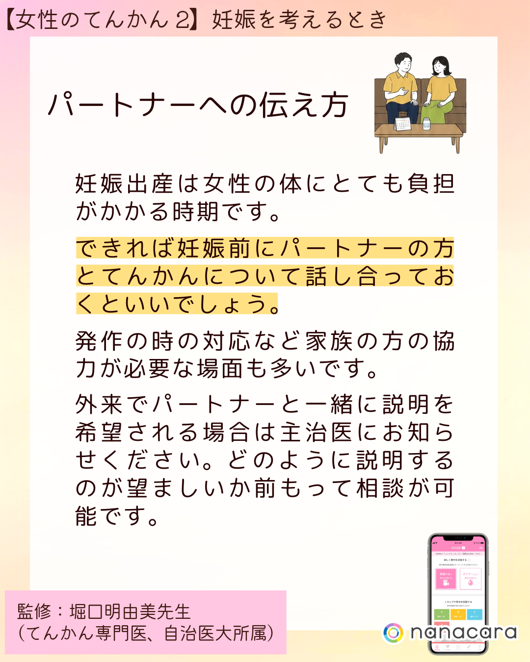 ⁨パートナーへの伝え方　妊娠出産は女性の体にとても負担がかかる時期です。できれば妊娠前にパートナーの方とてんかんについて話し合っておくといいでしょう。発作の時の対応など家族の方の協力が必要な場面も多いです。外来でパートナーと一緒に説明を希望される場合は主治医にお知らせください。どのように説明するのが望ましいか前もって相談が可能です。