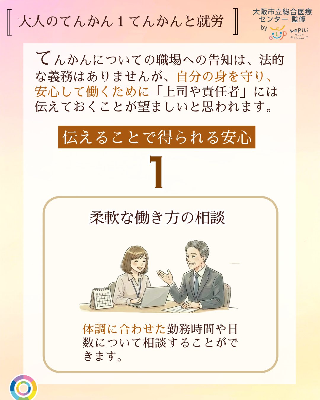 大人のてんかん1てんかんと就労 てんかんについての職場への告知は、法的な義務はありませんが、自分の身を守り、安心して働くために「上司や責任者」には伝えておくことが望ましいと思われます。伝えることで得られる安心 1 柔軟な働き方の相談 体調に合わせた勤務時間や日数について相談することができます。