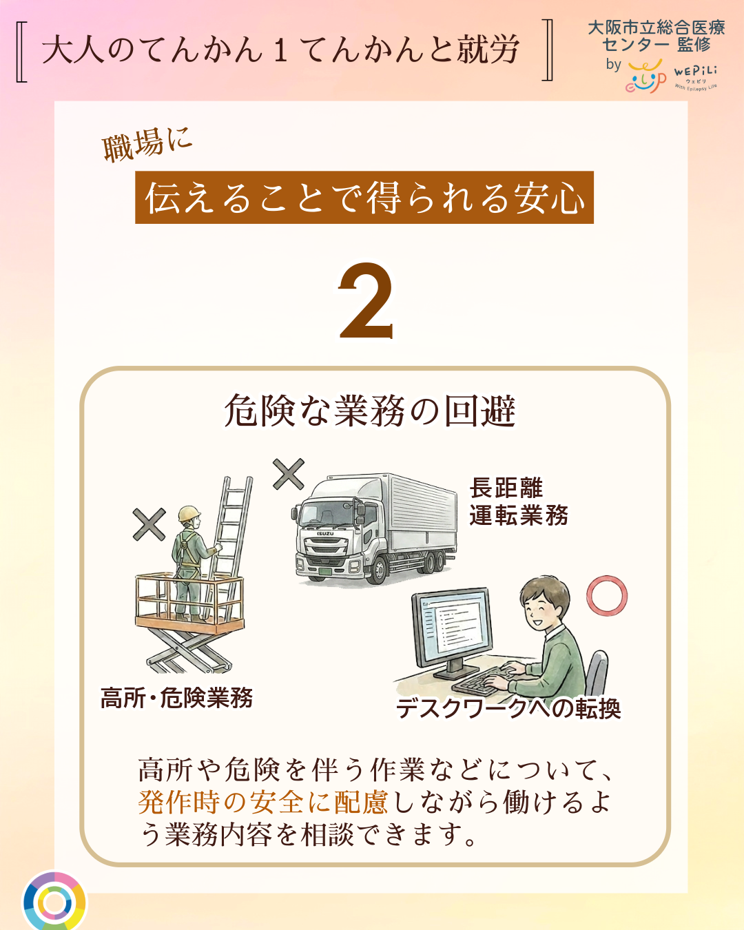 大人のてんかん1てんかんと就労 職場に伝えることで得られる安心 2 危険な業務の回避 高所や危険を伴う作業などについて、発作時の安全に配慮しながら働けるよう業務内容を相談できます。