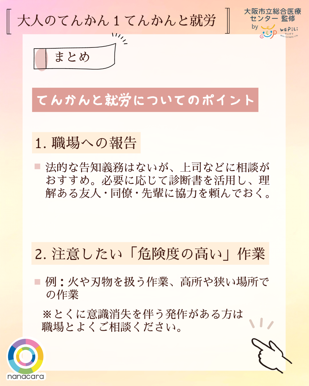 大人のてんかん1てんかんと就労 まとめ てんかんと就労についてのポイント 1.職場への報告 法的な告知義務はないが、上司などに相談がおすすめ。必要に応じて診断書を活用し、理解ある友人・同僚・先輩に協力を頼んでおく。2.注意したい「危険度の高い」作業 例：火や刃物を扱う作業、高所や狭い場所での作業 ※とくに意識消失を伴う発作がある方は職場とよくご相談ください。