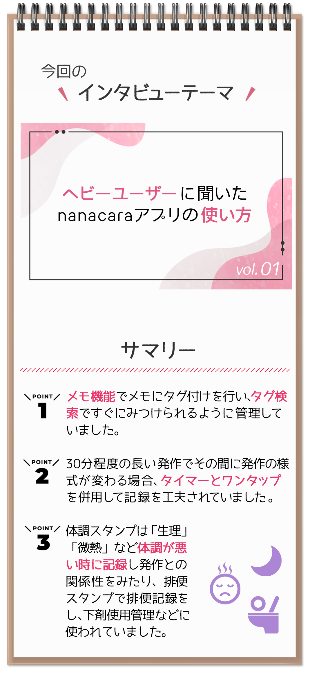 今回のテーマ「ヘビーユーザーに聞いた
nanacaraアプリの使い方」　サマリー　Point1: メモ機能でメモにタグ付けを行い、タグ検索ですぐにみつけられるように管理していました。Point2: 30分程度の長い発作でその間に発作の様式が変わる場合、タイマーとワンタップを併用して記録を工夫されていました。Point3: 体調スタンプは「生理」「微熱」など体調が悪い時に記録し発作との関係性をみたり、排便スタンプで排便記録をし、下剤使用管理などに使われていました。 