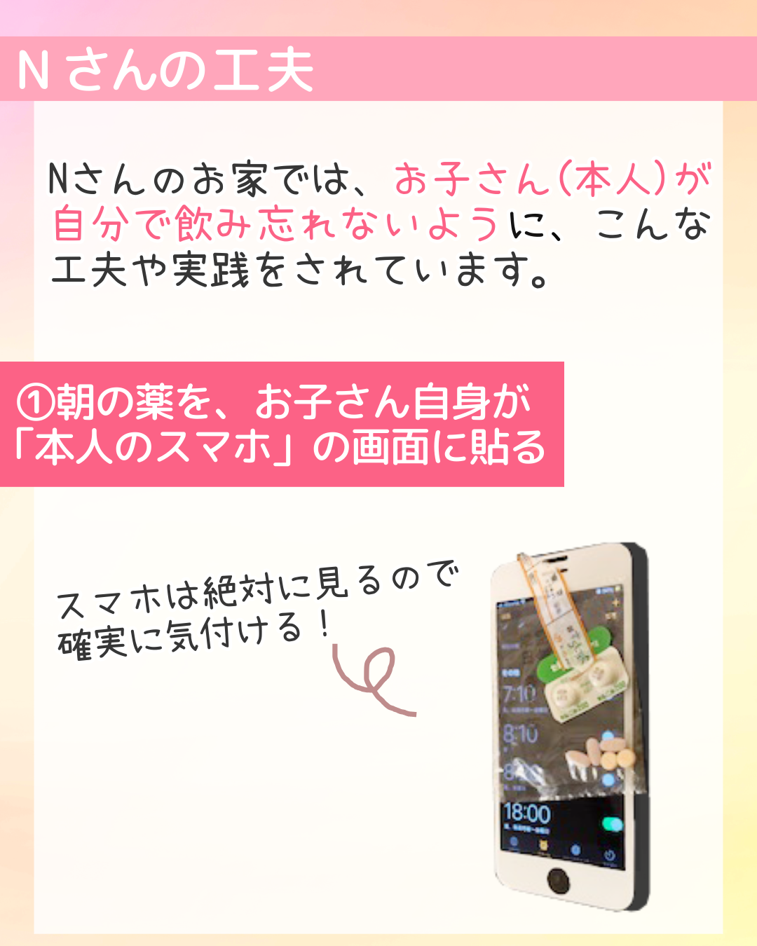 Nさんのお家では、お子さん(本人)が自分で飲み忘れないように、こんな工夫や実践をされています。①朝の薬を、お子さん自身が「本人のスマホ」の画面に貼る