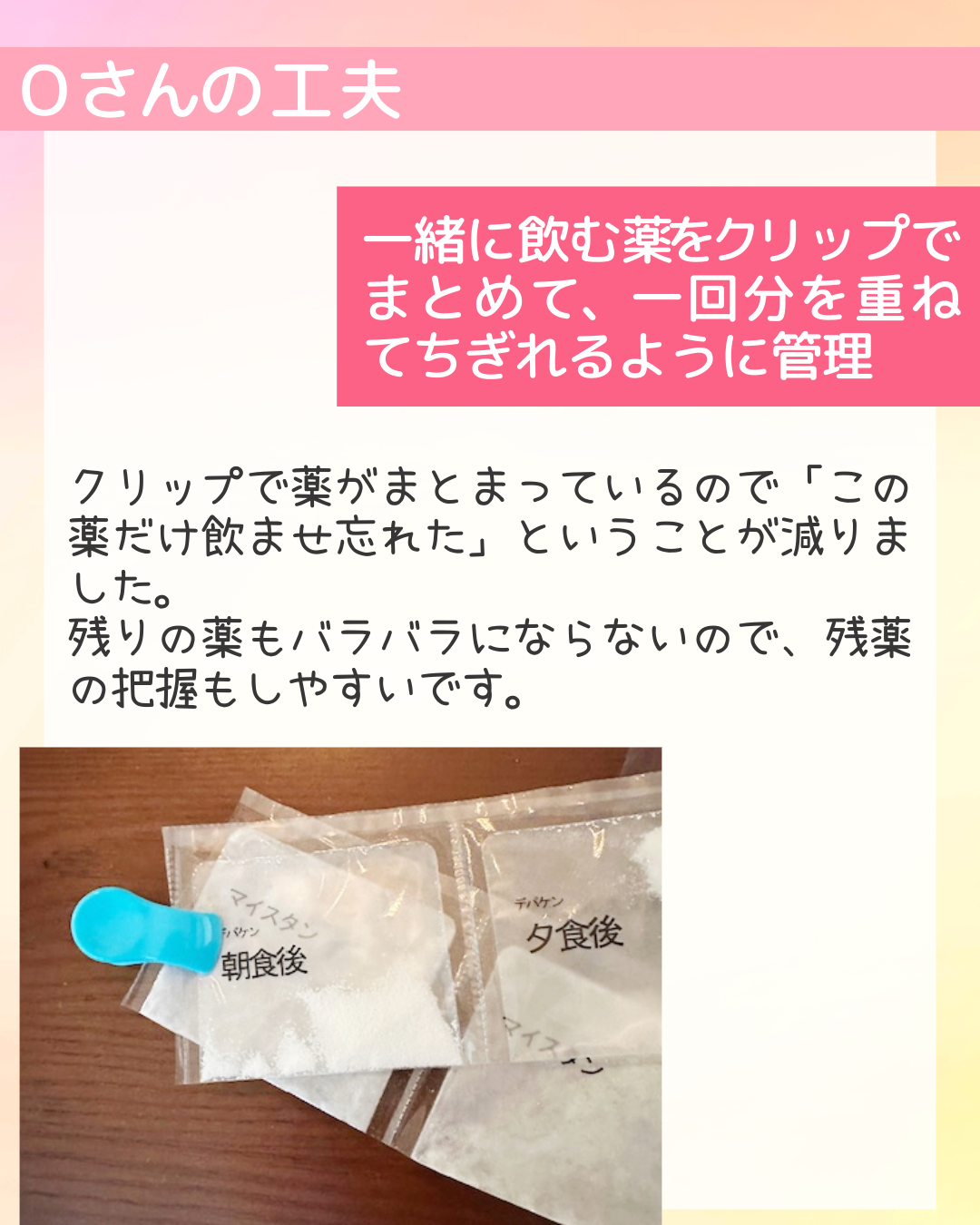一緒に飲む薬をクリップでまとめて、一回分を重ねてちぎれるように管理 クリップで薬がまとまっているので「この薬だけ飲ませ忘れた」ということが減りました。 
残りの薬もバラバラにならないので、残薬の把握もしやすいです。